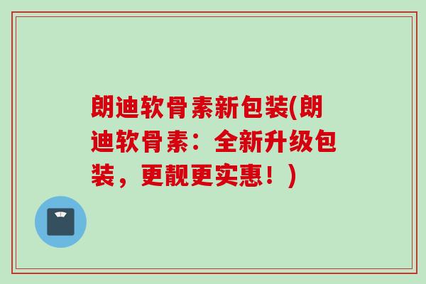 朗迪软骨素新包装(朗迪软骨素：全新升级包装，更靓更实惠！)