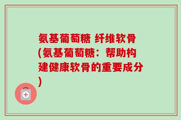 氨基葡萄糖 纤维软骨(氨基葡萄糖：帮助构建健康软骨的重要成分)