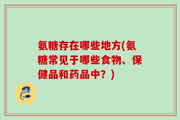氨糖存在哪些地方(氨糖常见于哪些食物、保健品和药品中？)