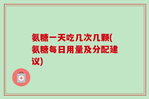 氨糖一天吃几次几颗(氨糖每日用量及分配建议)