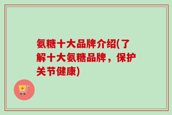 氨糖十大品牌介绍(了解十大氨糖品牌，保护关节健康)