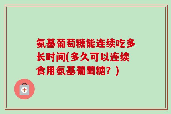 氨基葡萄糖能连续吃多长时间(多久可以连续食用氨基葡萄糖？)