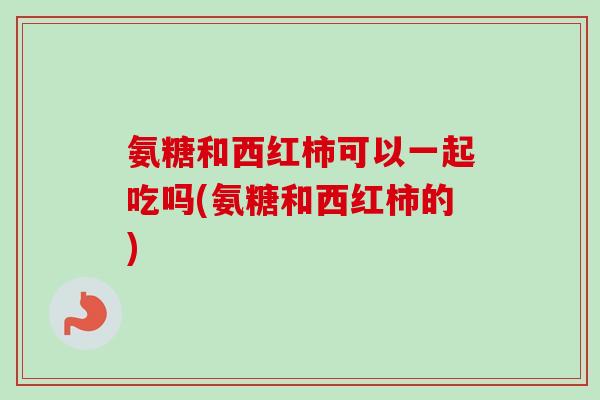 氨糖和西红柿可以一起吃吗(氨糖和西红柿的)