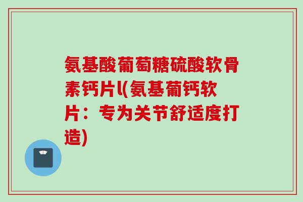 氨基酸葡萄糖硫酸软骨素钙片l(氨基葡钙软片：专为关节舒适度打造)