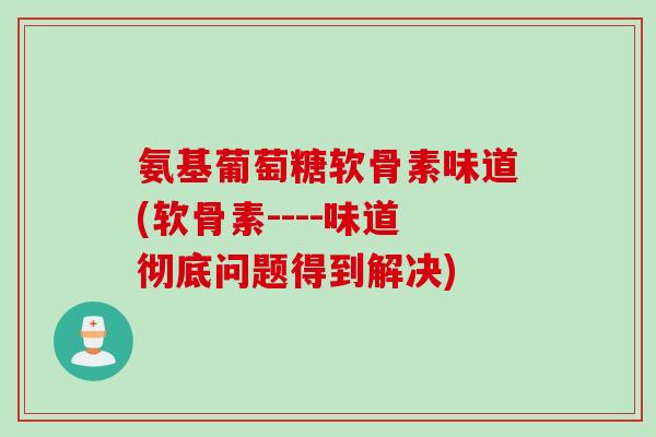 氨基葡萄糖软骨素味道(软骨素----味道彻底问题得到解决)
