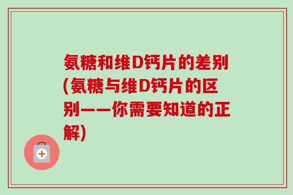 氨糖和维D钙片的差别(氨糖与维D钙片的区别——你需要知道的正解)
