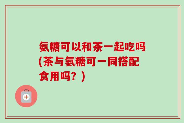 氨糖可以和茶一起吃吗(茶与氨糖可一同搭配食用吗？)