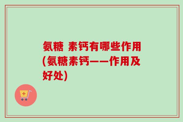 氨糖 素钙有哪些作用(氨糖素钙——作用及好处)