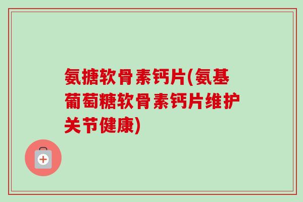 氨搪软骨素钙片(氨基葡萄糖软骨素钙片维护关节健康)