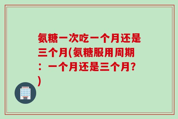 氨糖一次吃一个月还是三个月(氨糖服用周期：一个月还是三个月？)