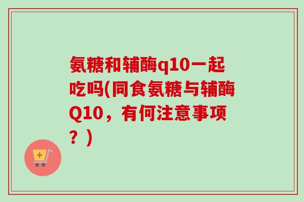 氨糖和辅酶q10一起吃吗(同食氨糖与辅酶Q10，有何注意事项？)