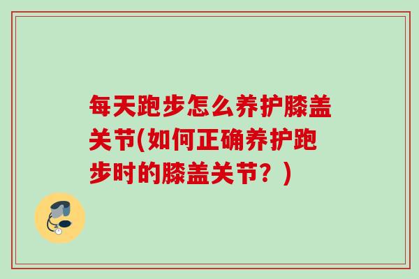 每天跑步怎么养护膝盖关节(如何正确养护跑步时的膝盖关节？)