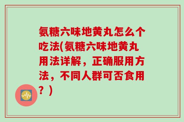 氨糖六味地黄丸怎么个吃法(氨糖六味地黄丸用法详解，正确服用方法，不同人群可否食用？)
