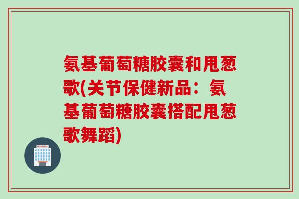 氨基葡萄糖胶囊和甩葱歌(关节保健新品：氨基葡萄糖胶囊搭配甩葱歌舞蹈)