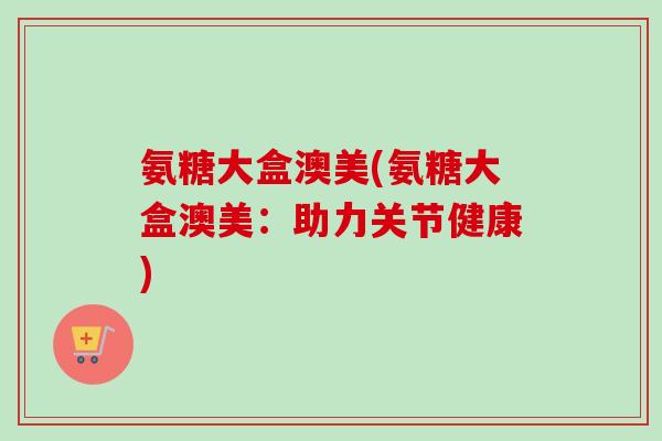 氨糖大盒澳美(氨糖大盒澳美：助力关节健康)
