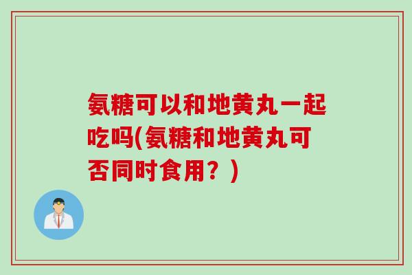 氨糖可以和地黄丸一起吃吗(氨糖和地黄丸可否同时食用？)