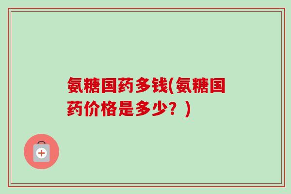氨糖国药多钱(氨糖国药价格是多少？)