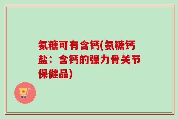 氨糖可有含钙(氨糖钙盐：含钙的强力骨关节保健品)