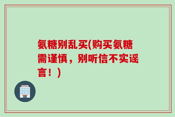 氨糖别乱买(购买氨糖需谨慎，别听信不实谣言！)