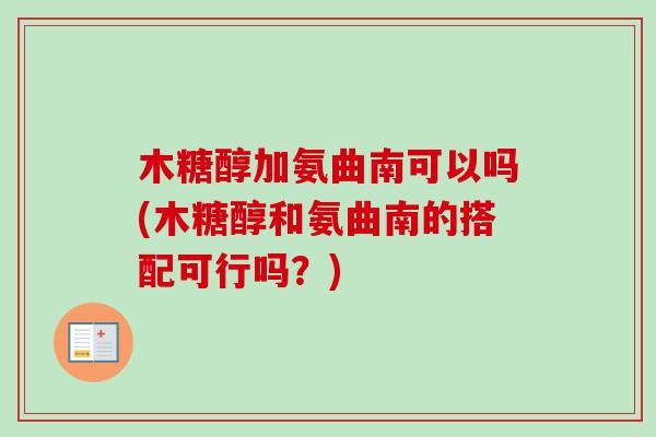 木糖醇加氨曲南可以吗(木糖醇和氨曲南的搭配可行吗？)