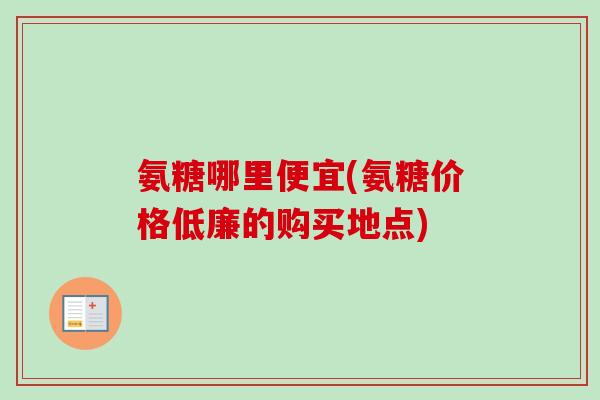 氨糖哪里便宜(氨糖价格低廉的购买地点)