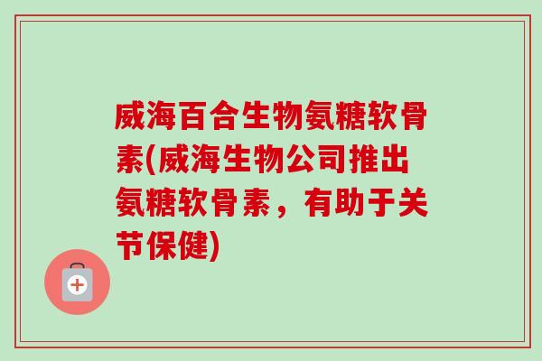威海百合生物氨糖软骨素(威海生物公司推出氨糖软骨素，有助于关节保健)