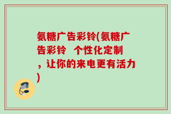 氨糖广告彩铃(氨糖广告彩铃  个性化定制，让你的来电更有活力)