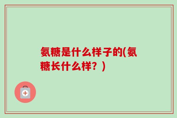 氨糖是什么样子的(氨糖长什么样？)