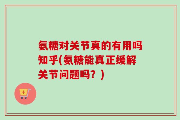 氨糖对关节真的有用吗知乎(氨糖能真正缓解关节问题吗？)