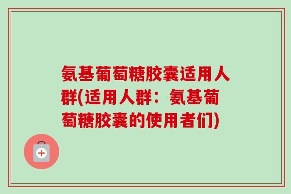 氨基葡萄糖胶囊适用人群(适用人群：氨基葡萄糖胶囊的使用者们)