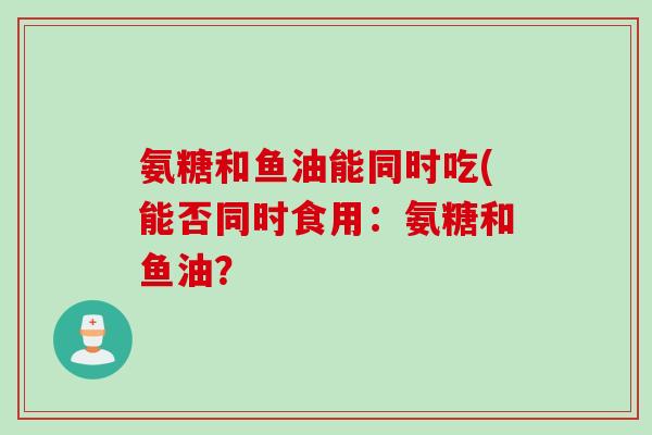 氨糖和鱼油能同时吃(能否同时食用：氨糖和鱼油？