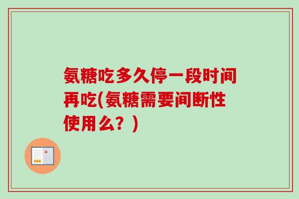 氨糖吃多久停一段时间再吃(氨糖需要间断性使用么?) 氨糖吃多久停一段时间再吃(氨糖需要间断性使用么?)