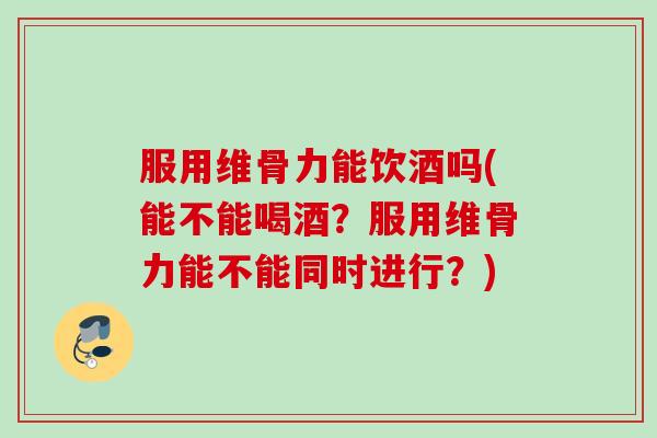服用维骨力能饮酒吗(能不能喝酒？服用维骨力能不能同时进行？)
