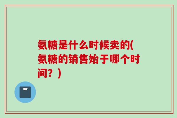 氨糖是什么时候卖的(氨糖的销售始于哪个时间？)