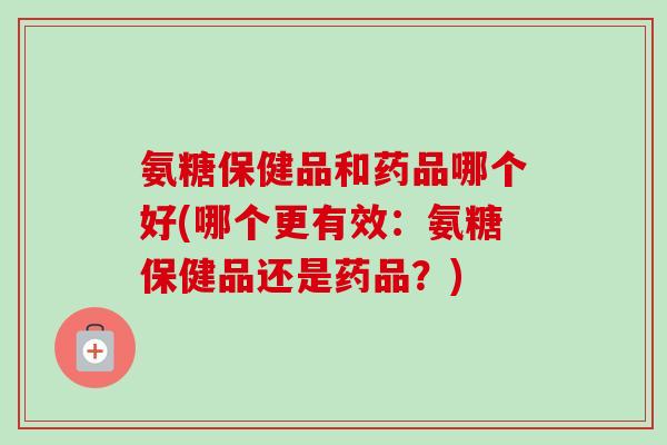 氨糖保健品和药品哪个好(哪个更有效：氨糖保健品还是药品？)