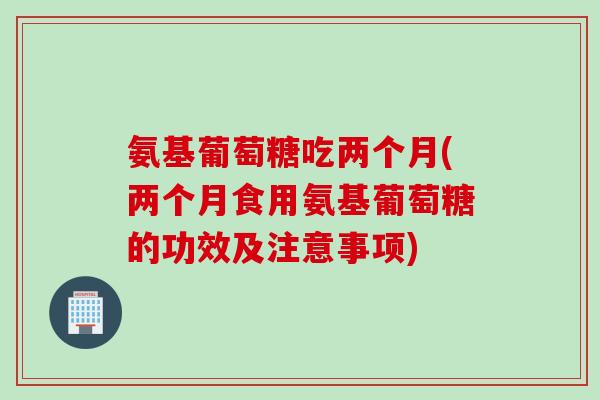 氨基葡萄糖吃两个月(两个月食用氨基葡萄糖的功效及注意事项)