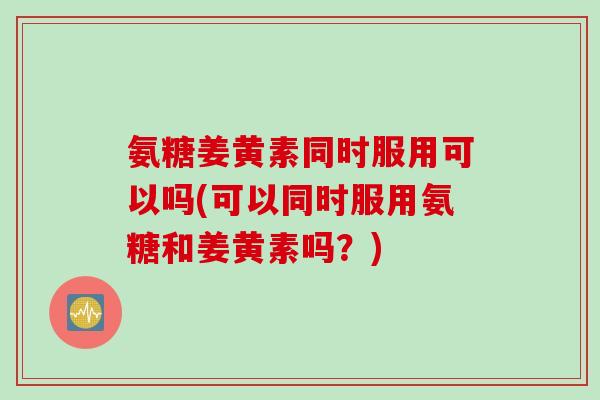 氨糖姜黄素同时服用可以吗(可以同时服用氨糖和姜黄素吗？)