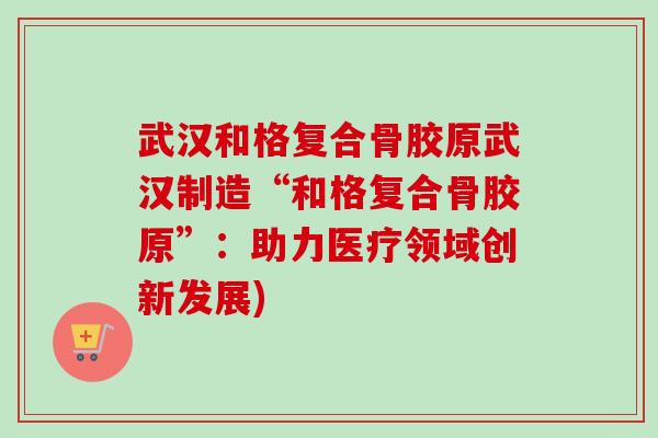 武汉和格复合骨胶原武汉制造“和格复合骨胶原”：助力医疗领域创新发展)