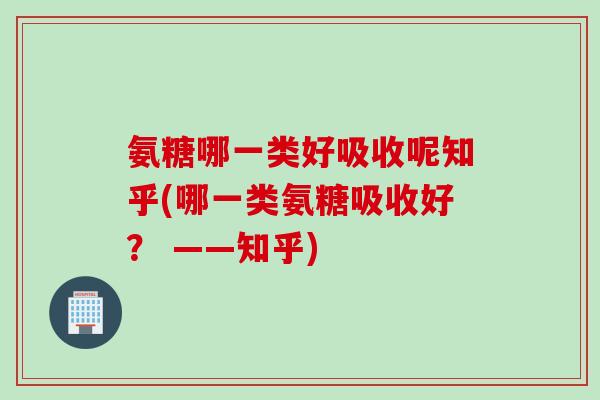 氨糖哪一类好吸收呢知乎(哪一类氨糖吸收好？ ——知乎)