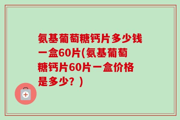 氨基葡萄糖钙片多少钱一盒60片(氨基葡萄糖钙片60片一盒价格是多少？)