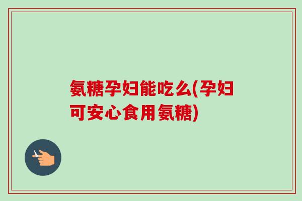 氨糖孕妇能吃么(孕妇可安心食用氨糖)