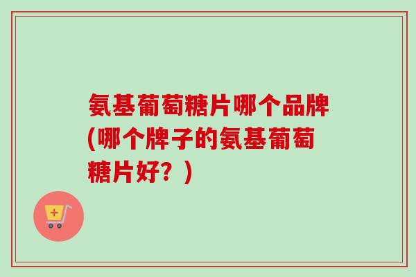 氨基葡萄糖片哪个品牌(哪个牌子的氨基葡萄糖片好？)
