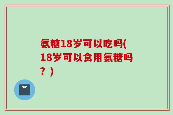 氨糖18岁可以吃吗(18岁可以食用氨糖吗？)