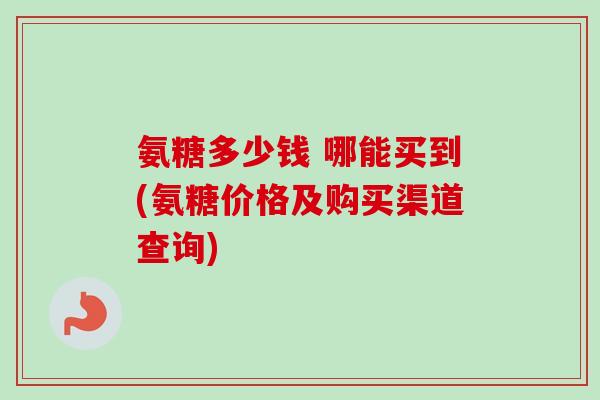 氨糖多少钱 哪能买到(氨糖价格及购买渠道查询)