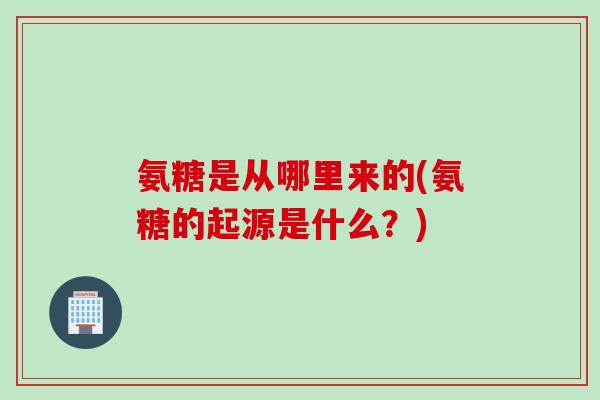 氨糖是从哪里来的(氨糖的起源是什么？)