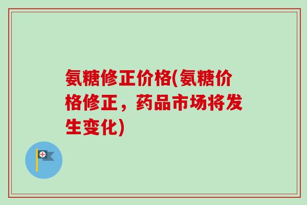 氨糖修正价格(氨糖价格修正，药品市场将发生变化)