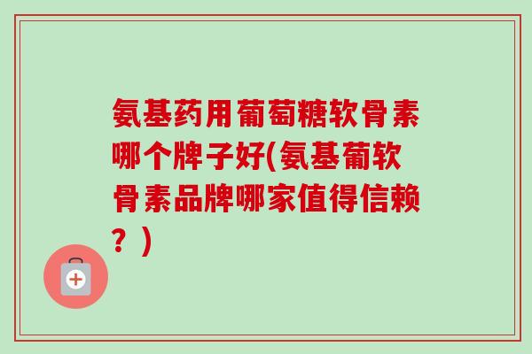 氨基药用葡萄糖软骨素哪个牌子好(氨基葡软骨素品牌哪家值得信赖？)