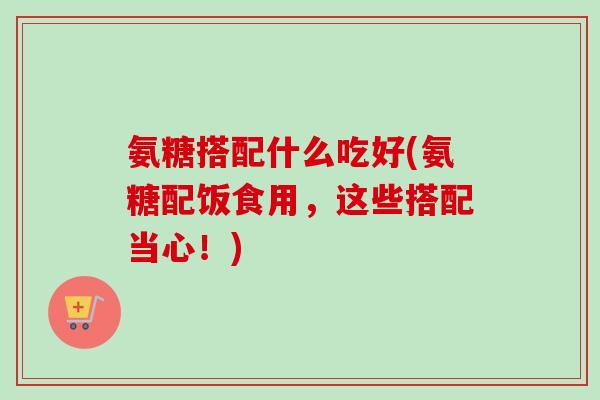 氨糖搭配什么吃好(氨糖配饭食用，这些搭配当心！)