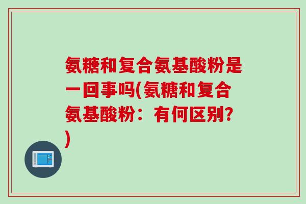 氨糖和复合氨基酸粉是一回事吗(氨糖和复合氨基酸粉：有何区别？)