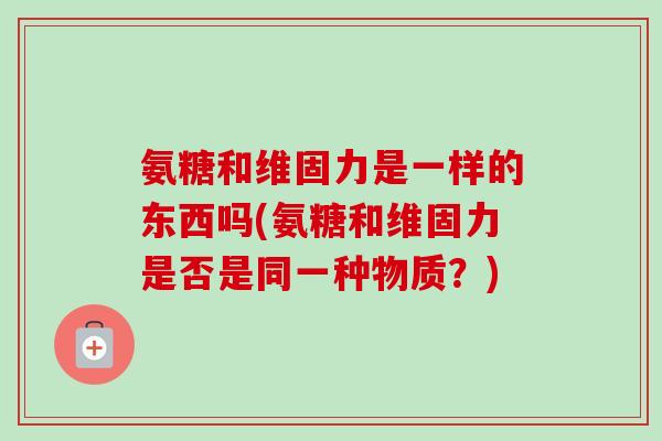氨糖和维固力是一样的东西吗(氨糖和维固力是否是同一种物质？)